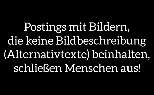 weiße Schrift auf schwarzem Hintergrund

Hier steht folgendes in großer Schrift:
Postings mit Bildern, die keine Bildbeschreibung (Alternativtexte) beinhalten, schließen Menschen aus!